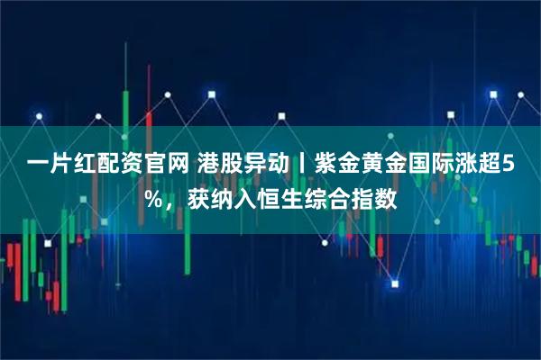 一片红配资官网 港股异动丨紫金黄金国际涨超5%，获纳入恒生综合指数