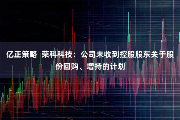 亿正策略  荣科科技：公司未收到控股股东关于股份回购、增持的计划
