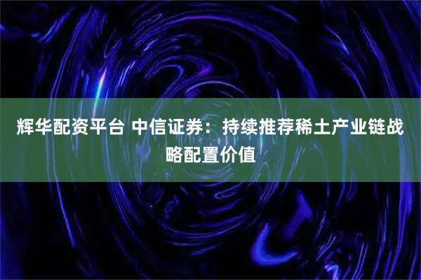 辉华配资平台 中信证券：持续推荐稀土产业链战略配置价值