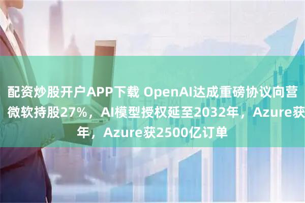 配资炒股开户APP下载 OpenAI达成重磅协议向营利组织转型，微软持股27%，AI模型授权延至2032年，Azure获2500亿订单
