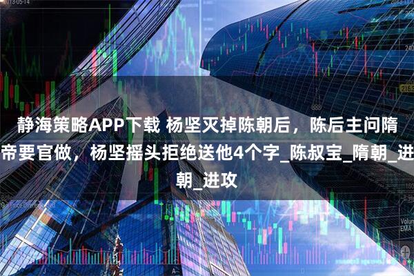 静海策略APP下载 杨坚灭掉陈朝后，陈后主问隋文帝要官做，杨坚摇头拒绝送他4个字_陈叔宝_隋朝_进攻