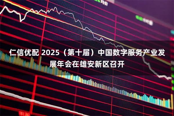 仁信优配 2025（第十届）中国数字服务产业发展年会在雄安新区召开