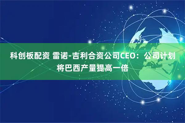 科创板配资 雷诺-吉利合资公司CEO：公司计划将巴西产量提高一倍