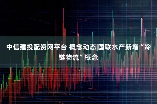 中信建投配资网平台 概念动态|国联水产新增“冷链物流”概念