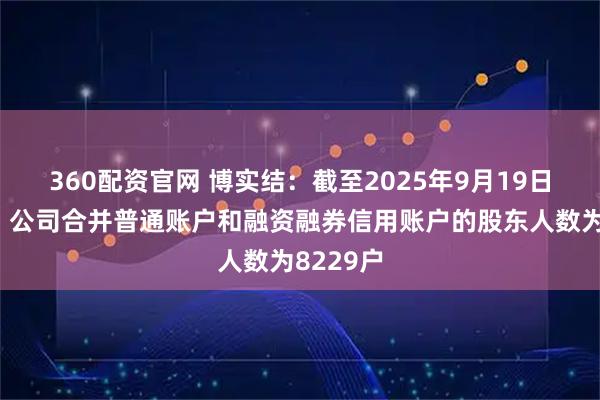 360配资官网 博实结：截至2025年9月19日收市后，公司合并普通账户和融资融券信用账户的股东人数为8229户