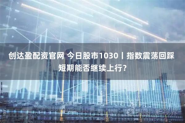 创达盈配资官网 今日股市1030丨指数震荡回踩 短期能否继续上行？