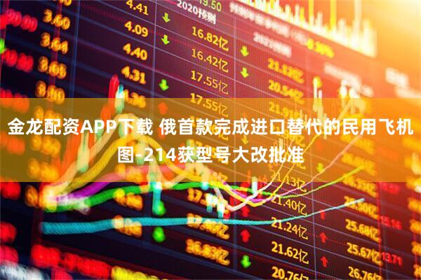 金龙配资APP下载 俄首款完成进口替代的民用飞机图-214获型号大改批准