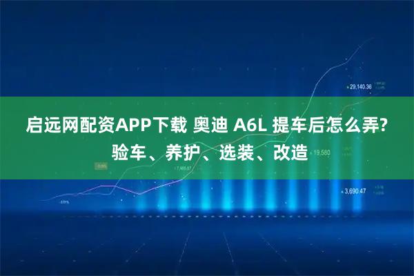 启远网配资APP下载 奥迪 A6L 提车后怎么弄? 验车、养护、选装、改造