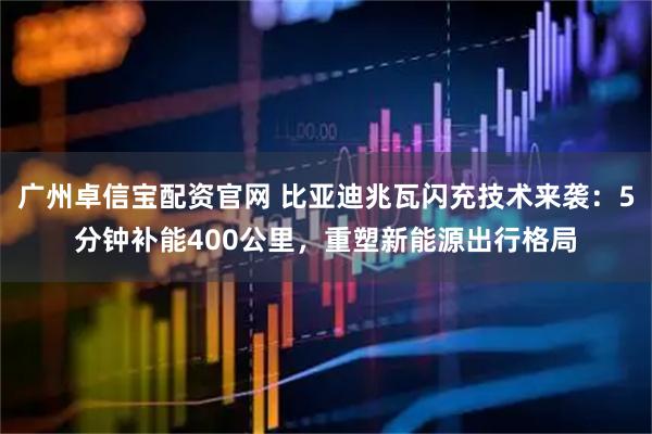 广州卓信宝配资官网 比亚迪兆瓦闪充技术来袭：5分钟补能400公里，重塑新能源出行格局