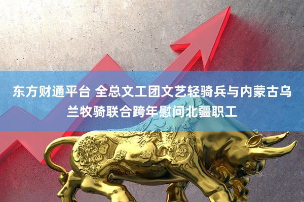 东方财通平台 全总文工团文艺轻骑兵与内蒙古乌兰牧骑联合跨年慰问北疆职工
