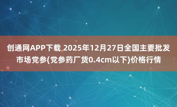 创通网APP下载 2025年12月27日全国主要批发市场党参(党参药厂货0.4cm以下)价格行情
