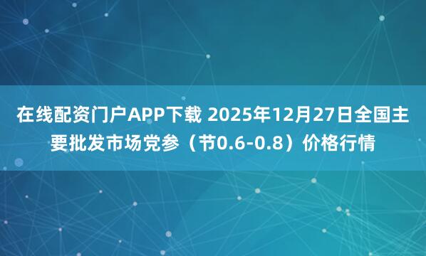 在线配资门户APP下载 2025年12月27日全国主要批发市场党参（节0.6-0.8）价格行情