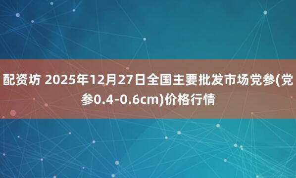 配资坊 2025年12月27日全国主要批发市场党参(党参0.4-0.6cm)价格行情