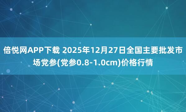 倍悦网APP下载 2025年12月27日全国主要批发市场党参(党参0.8-1.0cm)价格行情