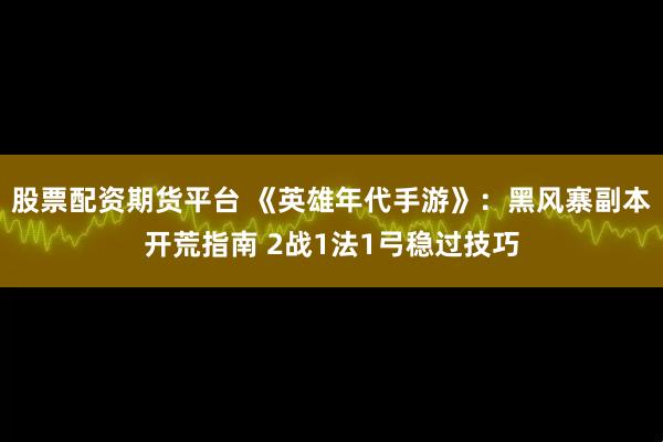 股票配资期货平台 《英雄年代手游》：黑风寨副本开荒指南 2战1法1弓稳过技巧