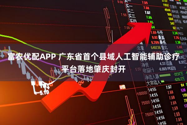 富农优配APP 广东省首个县域人工智能辅助诊疗平台落地肇庆封开
