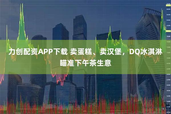 力创配资APP下载 卖蛋糕、卖汉堡，DQ冰淇淋瞄准下午茶生意