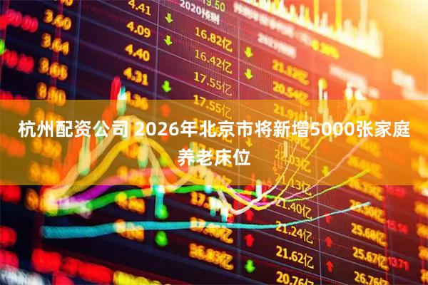 杭州配资公司 2026年北京市将新增5000张家庭养老床位