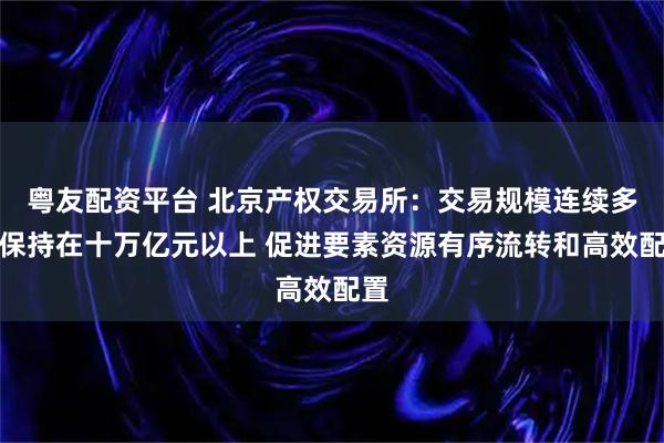 粤友配资平台 北京产权交易所：交易规模连续多年保持在十万亿元以上 促进要素资源有序流转和高效配置