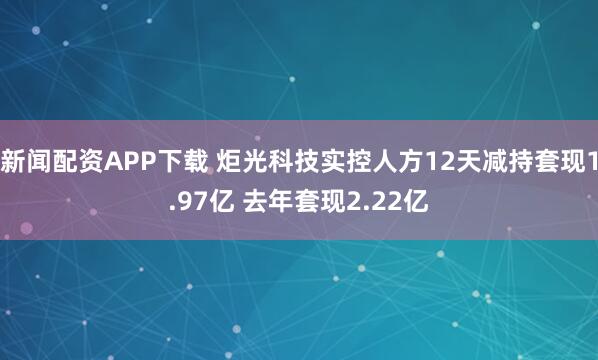 新闻配资APP下载 炬光科技实控人方12天减持套现1.97亿 去年套现2.22亿