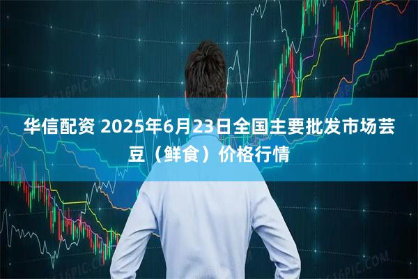 华信配资 2025年6月23日全国主要批发市场芸豆（鲜食）价格行情