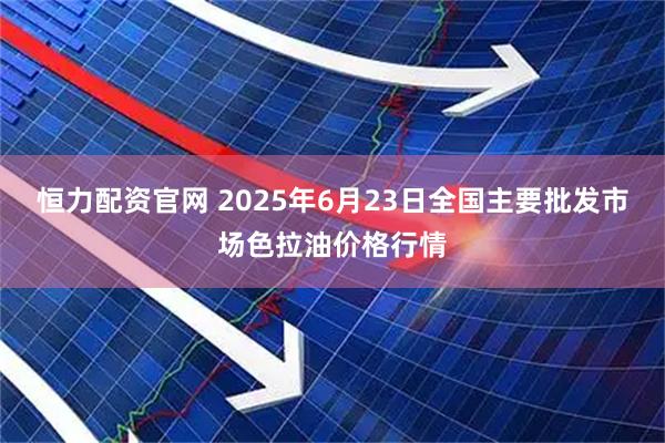 恒力配资官网 2025年6月23日全国主要批发市场色拉油价格行情