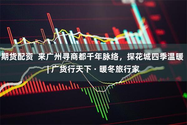 期货配资  来广州寻商都千年脉络，探花城四季温暖 | 广货行天下 · 暖冬旅行家