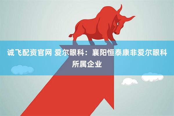 诚飞配资官网 爱尔眼科：襄阳恒泰康非爱尔眼科所属企业