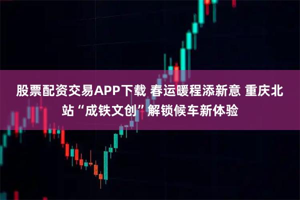 股票配资交易APP下载 春运暖程添新意 重庆北站“成铁文创”解锁候车新体验
