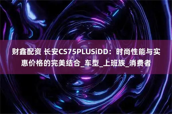财鑫配资 长安CS75PLUSiDD：时尚性能与实惠价格的完美结合_车型_上班族_消费者
