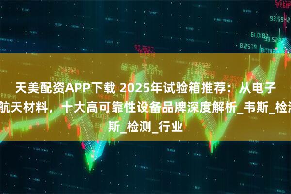 天美配资APP下载 2025年试验箱推荐：从电子元件到航天材料，十大高可靠性设备品牌深度解析_韦斯_检测_行业