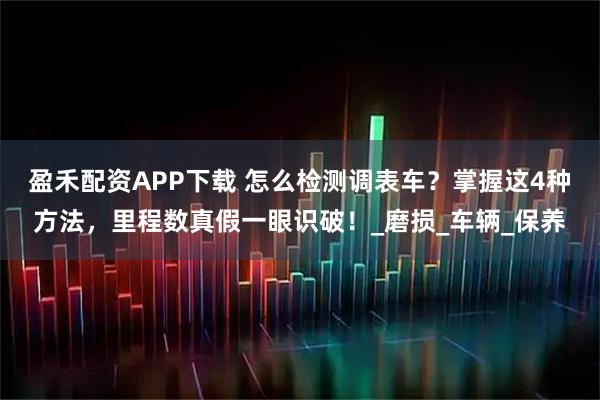 盈禾配资APP下载 怎么检测调表车？掌握这4种方法，里程数真假一眼识破！_磨损_车辆_保养
