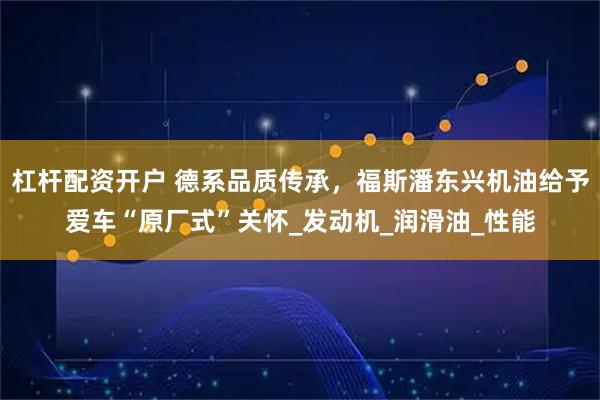 杠杆配资开户 德系品质传承，福斯潘东兴机油给予爱车“原厂式”关怀_发动机_润滑油_性能