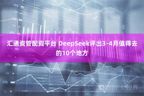 汇通资管配资平台 DeepSeek评出3-4月值得去的10个地方