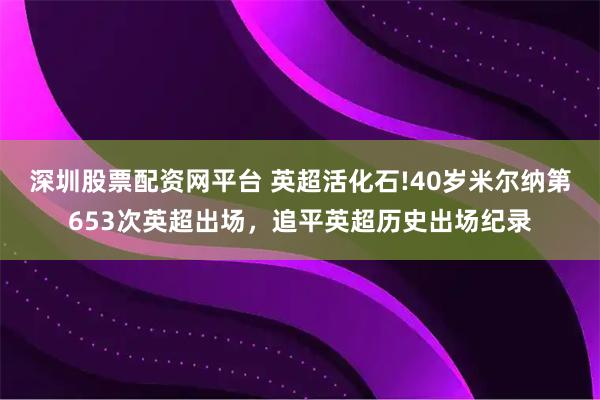 深圳股票配资网平台 英超活化石!40岁米尔纳第653次英超出场，追平英超历史出场纪录