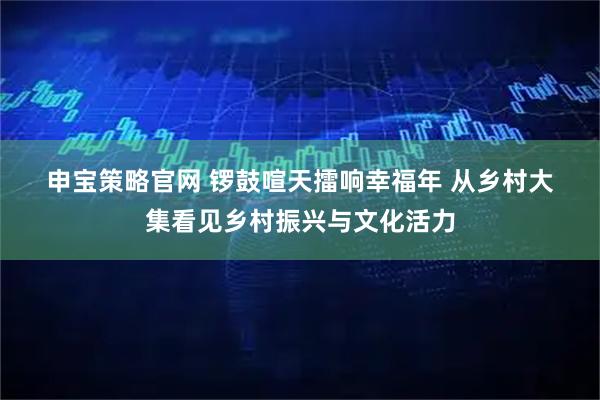 申宝策略官网 锣鼓喧天擂响幸福年 从乡村大集看见乡村振兴与文化活力