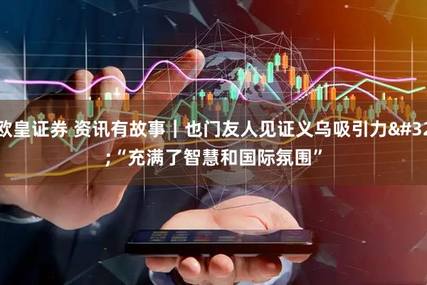 欧皇证券 资讯有故事｜也门友人见证义乌吸引力 “充满了智慧和国际氛围”