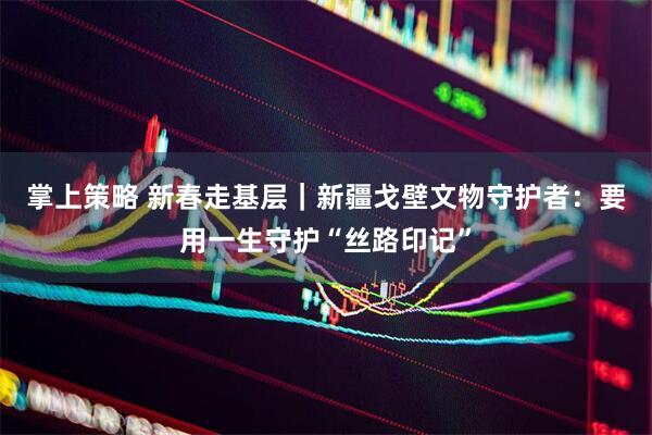掌上策略 新春走基层｜新疆戈壁文物守护者：要用一生守护“丝路印记”