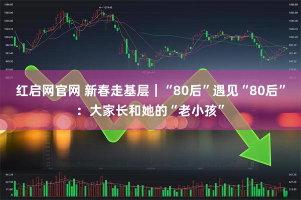 红启网官网 新春走基层｜“80后”遇见“80后”：大家长和她的“老小孩”