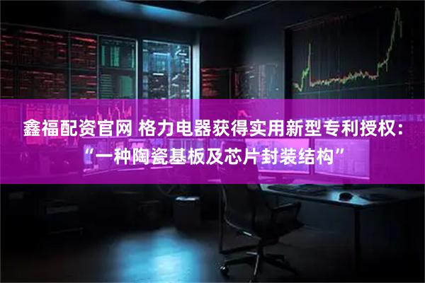 鑫福配资官网 格力电器获得实用新型专利授权：“一种陶瓷基板及芯片封装结构”