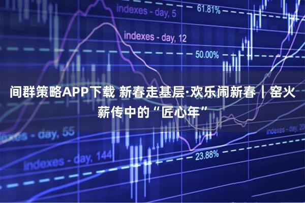 间群策略APP下载 新春走基层·欢乐闹新春｜窑火薪传中的“匠心年”