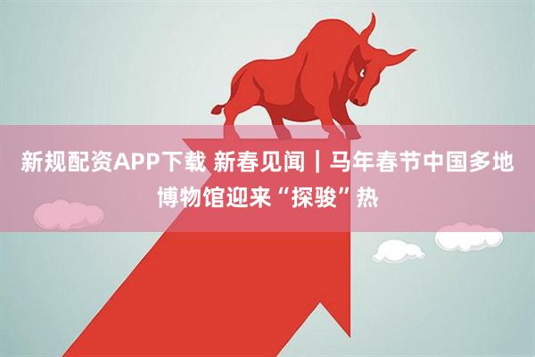 新规配资APP下载 新春见闻｜马年春节中国多地博物馆迎来“探骏”热