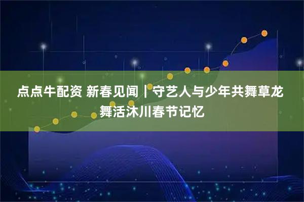 点点牛配资 新春见闻｜守艺人与少年共舞草龙 舞活沐川春节记忆