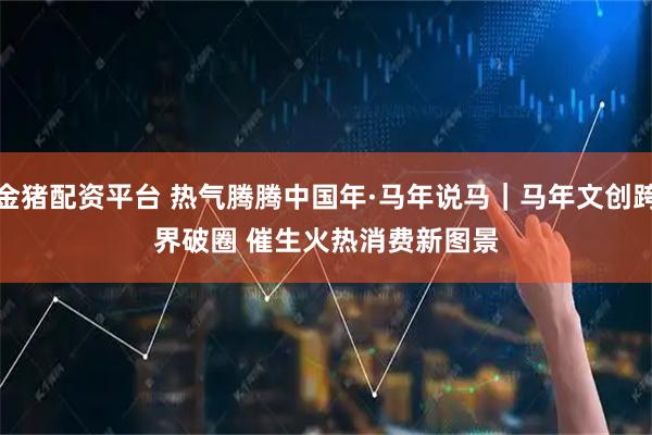 金猪配资平台 热气腾腾中国年·马年说马｜马年文创跨界破圈 催生火热消费新图景