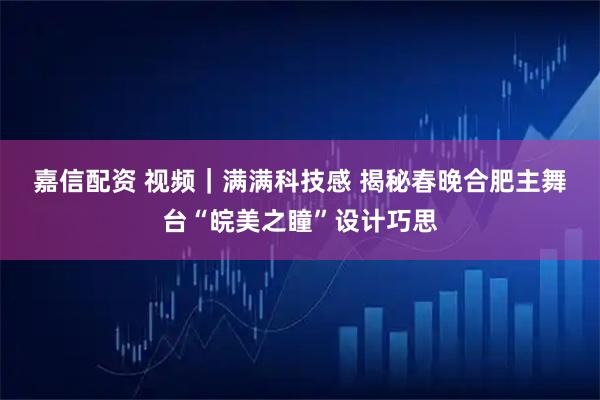 嘉信配资 视频｜满满科技感 揭秘春晚合肥主舞台“皖美之瞳”设计巧思