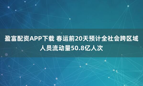 盈富配资APP下载 春运前20天预计全社会跨区域人员流动量50.8亿人次