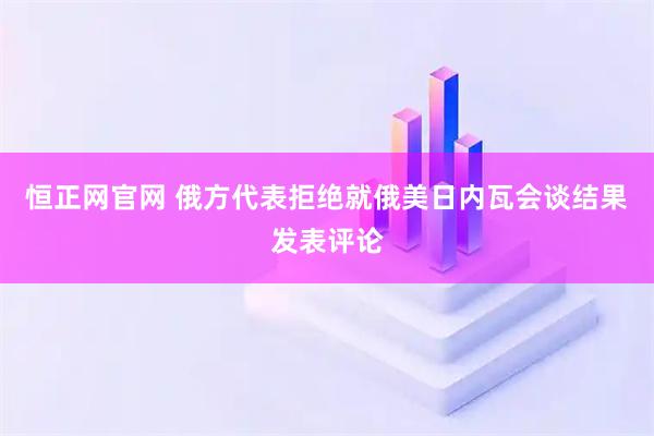 恒正网官网 俄方代表拒绝就俄美日内瓦会谈结果发表评论
