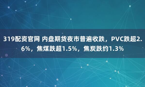 319配资官网 内盘期货夜市普遍收跌，PVC跌超2.6%，焦煤跌超1.5%，焦炭跌约1.3%