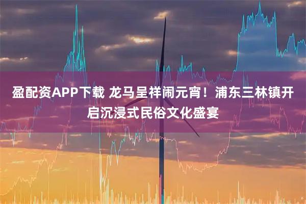 盈配资APP下载 龙马呈祥闹元宵！浦东三林镇开启沉浸式民俗文化盛宴