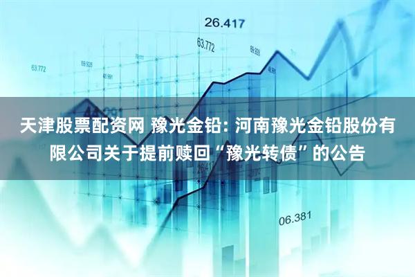 天津股票配资网 豫光金铅: 河南豫光金铅股份有限公司关于提前赎回“豫光转债”的公告